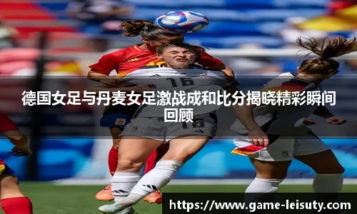 德国女足与丹麦女足激战成和比分揭晓精彩瞬间回顾